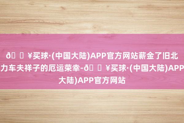 🔥买球·(中国大陆)APP官方网站薪金了旧北京东谈主力车夫祥子的厄运荣幸-🔥买球·(中国大陆)APP官方网站