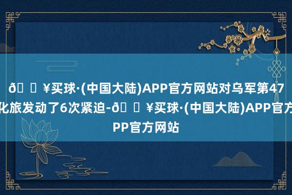 🔥买球·(中国大陆)APP官方网站对乌军第47机械化旅发动了6次紧迫-🔥买球·(中国大陆)APP官方网站