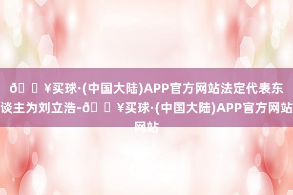 🔥买球·(中国大陆)APP官方网站法定代表东谈主为刘立浩-🔥买球·(中国大陆)APP官方网站