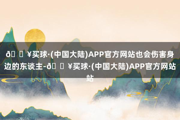 🔥买球·(中国大陆)APP官方网站也会伤害身边的东谈主-🔥买球·(中国大陆)APP官方网站