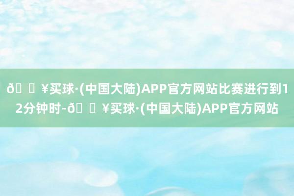 🔥买球·(中国大陆)APP官方网站比赛进行到12分钟时-🔥买球·(中国大陆)APP官方网站