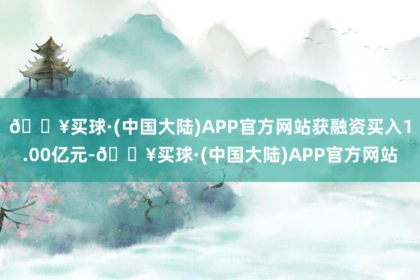🔥买球·(中国大陆)APP官方网站获融资买入1.00亿元-🔥买球·(中国大陆)APP官方网站