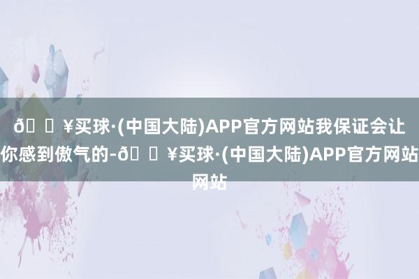 🔥买球·(中国大陆)APP官方网站我保证会让你感到傲气的-🔥买球·(中国大陆)APP官方网站