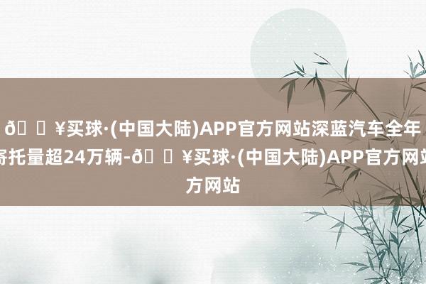 🔥买球·(中国大陆)APP官方网站深蓝汽车全年寄托量超24万辆-🔥买球·(中国大陆)APP官方网站