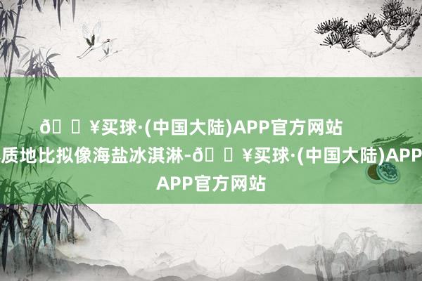 🔥买球·(中国大陆)APP官方网站        它的膏体质地比拟像海盐冰淇淋-🔥买球·(中国大陆)APP官方网站