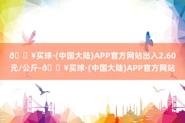 🔥买球·(中国大陆)APP官方网站出入2.60元/公斤-🔥买球·(中国大陆)APP官方网站