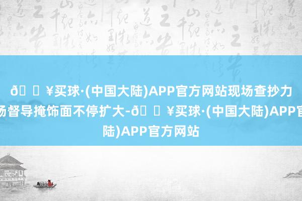 🔥买球·(中国大陆)APP官方网站现场查抄力度、现场督导掩饰面不停扩大-🔥买球·(中国大陆)APP官方网站