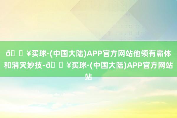 🔥买球·(中国大陆)APP官方网站他领有霸体和消灭妙技-🔥买球·(中国大陆)APP官方网站