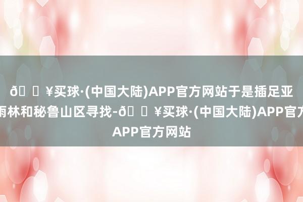 🔥买球·(中国大陆)APP官方网站于是插足亚马逊雨林和秘鲁山区寻找-🔥买球·(中国大陆)APP官方网站
