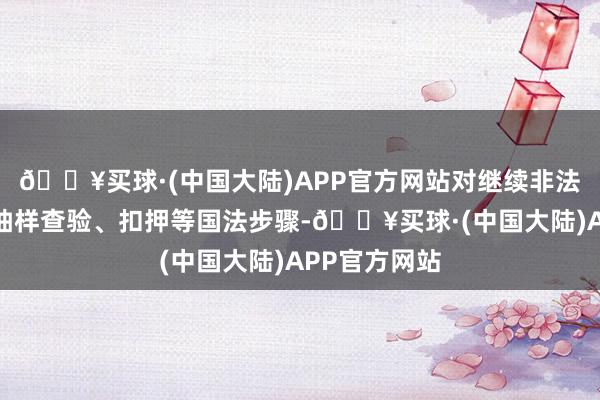 🔥买球·(中国大陆)APP官方网站对继续非法企业接纳了抽样查验、扣押等国法步骤-🔥买球·(中国大陆)APP官方网站