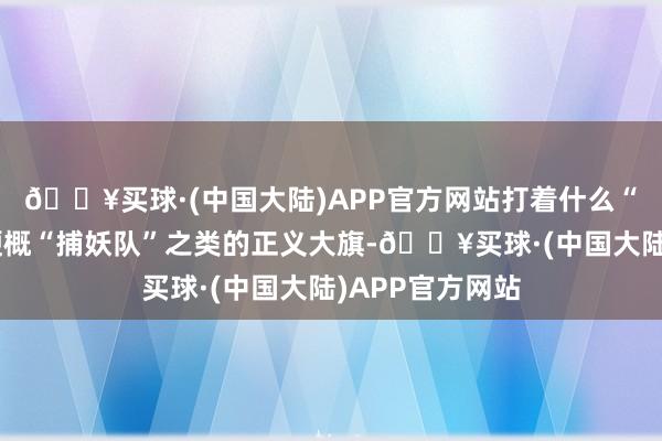 🔥买球·(中国大陆)APP官方网站打着什么“星河护卫队”梗概“捕妖队”之类的正义大旗-🔥买球·(中国大陆)APP官方网站