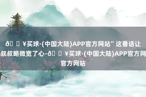 🔥买球·(中国大陆)APP官方网站”这番话让张叔叔略微宽了心-🔥买球·(中国大陆)APP官方网站