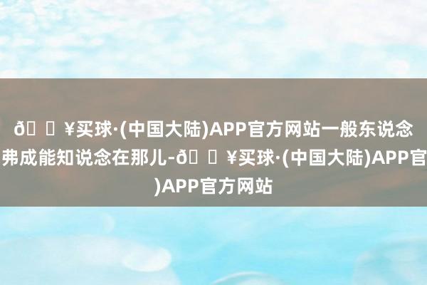 🔥买球·(中国大陆)APP官方网站一般东说念主压根弗成能知说念在那儿-🔥买球·(中国大陆)APP官方网站