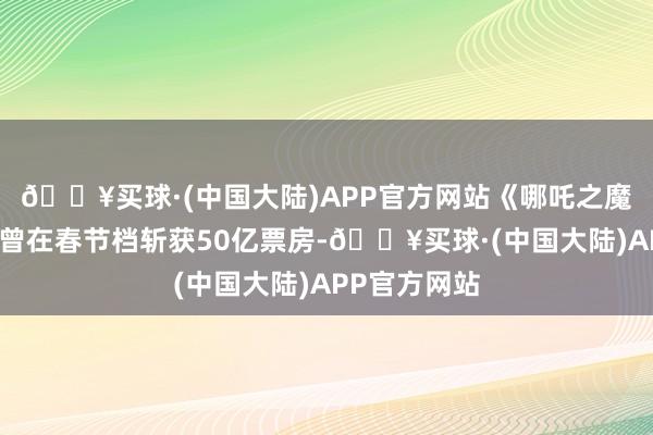 🔥买球·(中国大陆)APP官方网站《哪吒之魔童降世》就曾在春节档斩获50亿票房-🔥买球·(中国大陆)APP官方网站