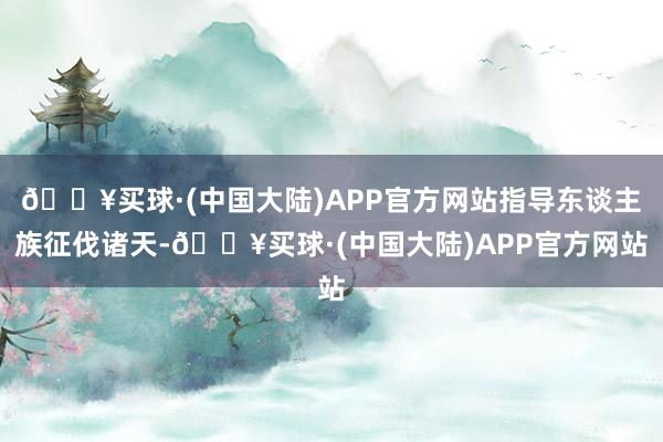 🔥买球·(中国大陆)APP官方网站指导东谈主族征伐诸天-🔥买球·(中国大陆)APP官方网站