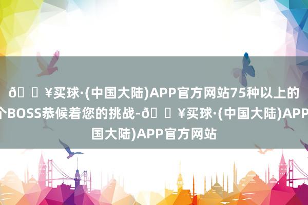 🔥买球·(中国大陆)APP官方网站75种以上的怪物和5个BOSS恭候着您的挑战-🔥买球·(中国大陆)APP官方网站