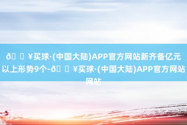 🔥买球·(中国大陆)APP官方网站新齐备亿元以上形势9个-🔥买球·(中国大陆)APP官方网站