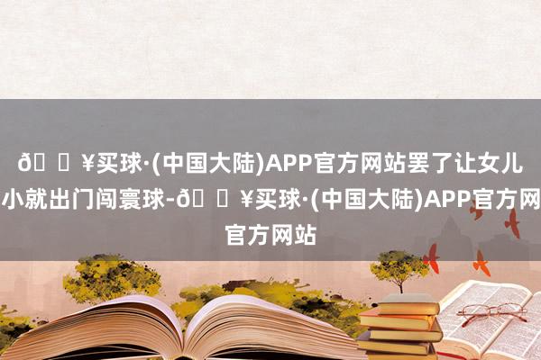 🔥买球·(中国大陆)APP官方网站罢了让女儿少小就出门闯寰球-🔥买球·(中国大陆)APP官方网站