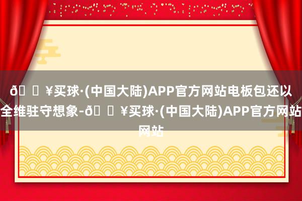 🔥买球·(中国大陆)APP官方网站电板包还以全维驻守想象-🔥买球·(中国大陆)APP官方网站
