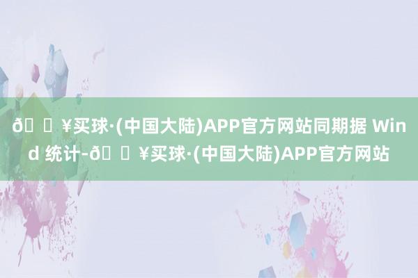 🔥买球·(中国大陆)APP官方网站同期据 Wind 统计-🔥买球·(中国大陆)APP官方网站