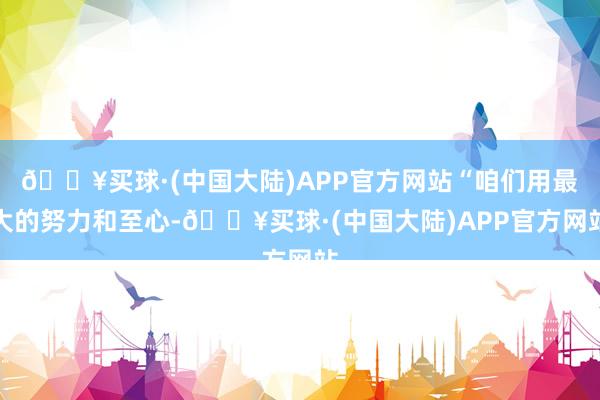 🔥买球·(中国大陆)APP官方网站“咱们用最大的努力和至心-🔥买球·(中国大陆)APP官方网站
