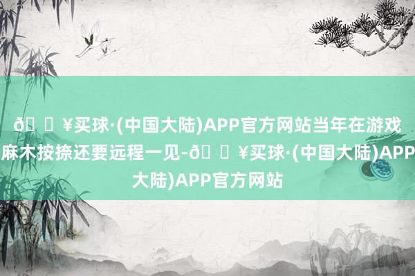 🔥买球·(中国大陆)APP官方网站当年在游戏里但是比麻木按捺还要远程一见-🔥买球·(中国大陆)APP官方网站