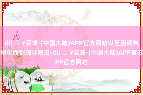 🔥买球·(中国大陆)APP官方网站以至因误判对方物化而割腕寻短见-🔥买球·(中国大陆)APP官方网站