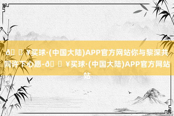 🔥买球·(中国大陆)APP官方网站你与黎深共同许下心愿-🔥买球·(中国大陆)APP官方网站