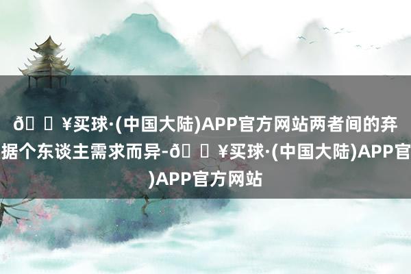🔥买球·(中国大陆)APP官方网站两者间的弃取应字据个东谈主需求而异-🔥买球·(中国大陆)APP官方网站