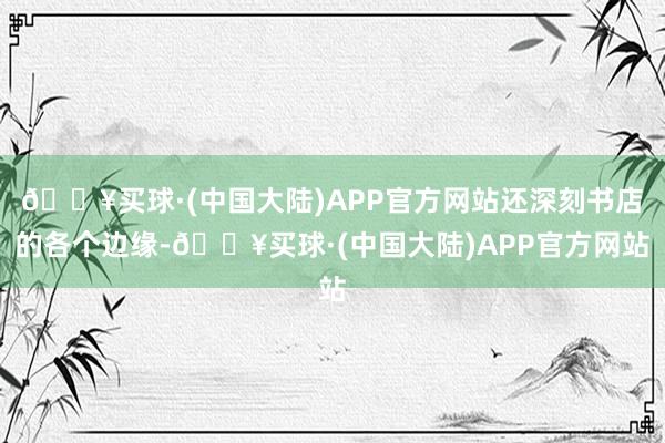 🔥买球·(中国大陆)APP官方网站还深刻书店的各个边缘-🔥买球·(中国大陆)APP官方网站