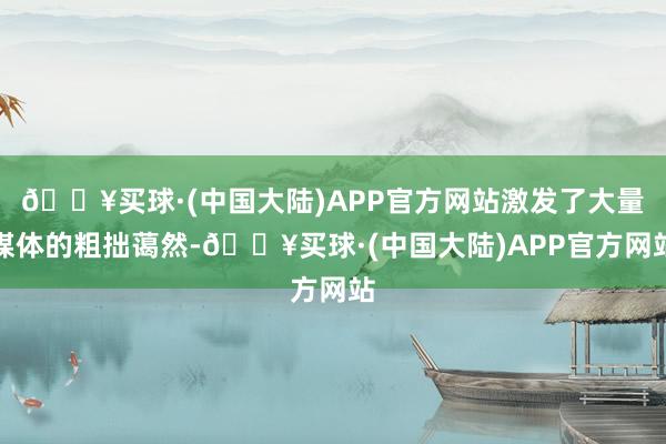 🔥买球·(中国大陆)APP官方网站激发了大量媒体的粗拙蔼然-🔥买球·(中国大陆)APP官方网站
