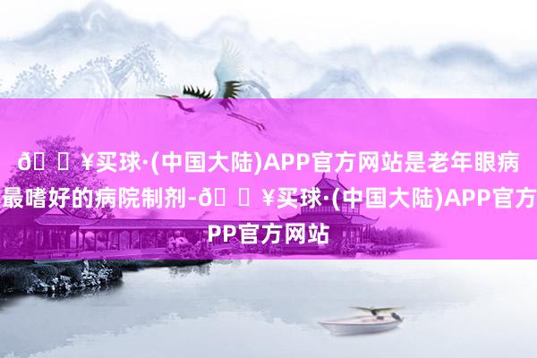 🔥买球·(中国大陆)APP官方网站是老年眼病患者最嗜好的病院制剂-🔥买球·(中国大陆)APP官方网站