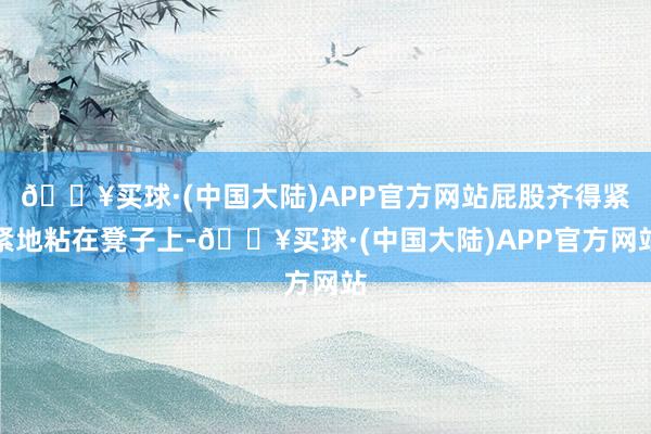🔥买球·(中国大陆)APP官方网站屁股齐得紧紧地粘在凳子上-🔥买球·(中国大陆)APP官方网站