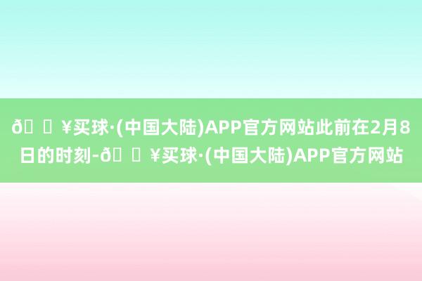🔥买球·(中国大陆)APP官方网站此前在2月8日的时刻-🔥买球·(中国大陆)APP官方网站