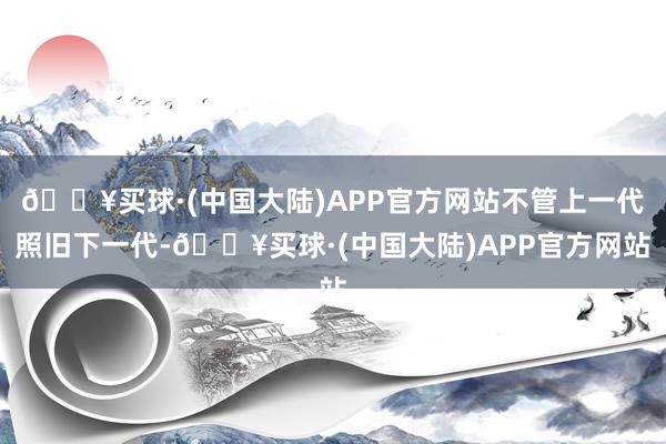 🔥买球·(中国大陆)APP官方网站不管上一代照旧下一代-🔥买球·(中国大陆)APP官方网站