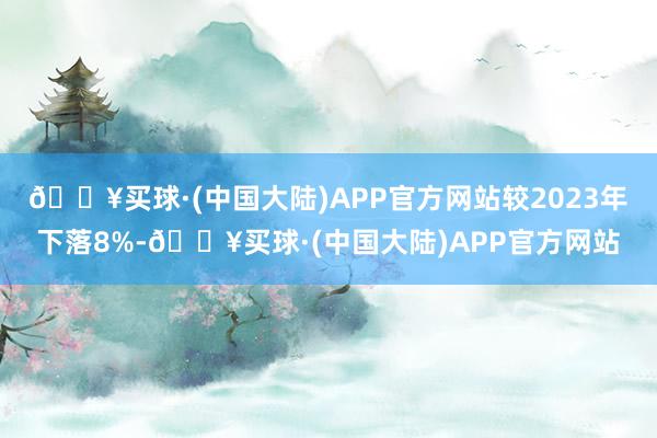 🔥买球·(中国大陆)APP官方网站较2023年下落8%-🔥买球·(中国大陆)APP官方网站