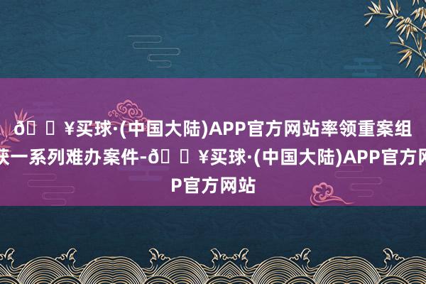 🔥买球·(中国大陆)APP官方网站率领重案组破获一系列难办案件-🔥买球·(中国大陆)APP官方网站