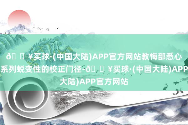 🔥买球·(中国大陆)APP官方网站教悔部悉心谋划了一系列蜕变性的校正门径-🔥买球·(中国大陆)APP官方网站