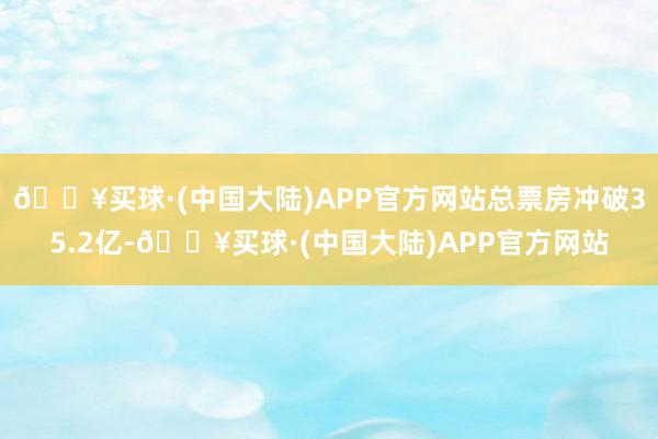 🔥买球·(中国大陆)APP官方网站总票房冲破35.2亿-🔥买球·(中国大陆)APP官方网站