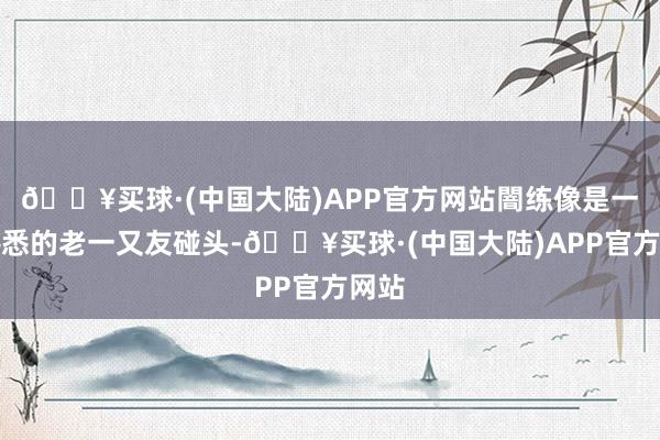 🔥买球·(中国大陆)APP官方网站闇练像是一场熟悉的老一又友碰头-🔥买球·(中国大陆)APP官方网站