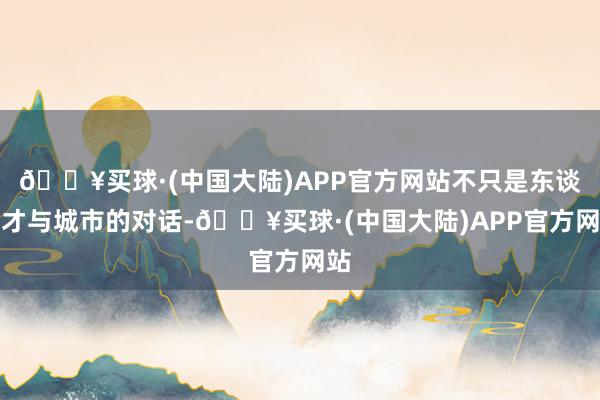 🔥买球·(中国大陆)APP官方网站不只是东谈主才与城市的对话-🔥买球·(中国大陆)APP官方网站