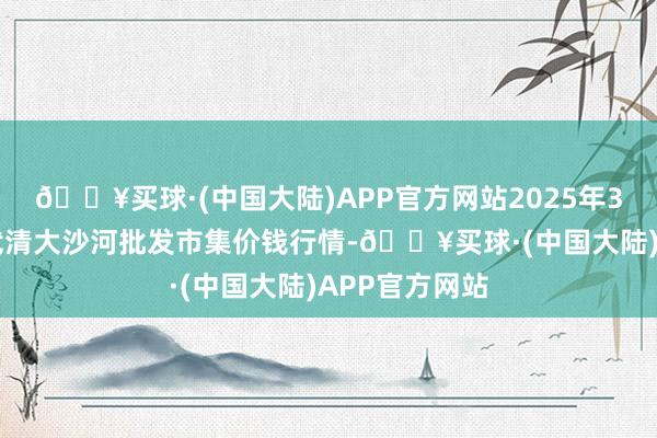 🔥买球·(中国大陆)APP官方网站2025年3月23日天津武清大沙河批发市集价钱行情-🔥买球·(中国大陆)APP官方网站