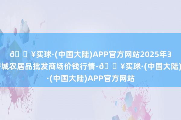 🔥买球·(中国大陆)APP官方网站2025年3月23日天津碧城农居品批发商场价钱行情-🔥买球·(中国大陆)APP官方网站