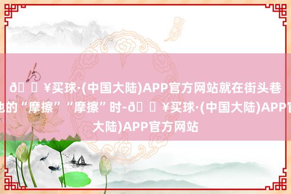 🔥买球·(中国大陆)APP官方网站就在街头巷尾传唱他的“摩擦”“摩擦”时-🔥买球·(中国大陆)APP官方网站