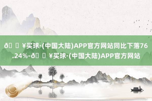 🔥买球·(中国大陆)APP官方网站同比下落76.24%-🔥买球·(中国大陆)APP官方网站