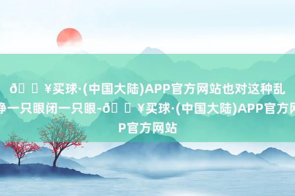 🔥买球·(中国大陆)APP官方网站也对这种乱象睁一只眼闭一只眼-🔥买球·(中国大陆)APP官方网站
