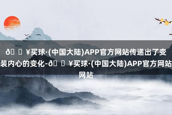 🔥买球·(中国大陆)APP官方网站传递出了变装内心的变化-🔥买球·(中国大陆)APP官方网站