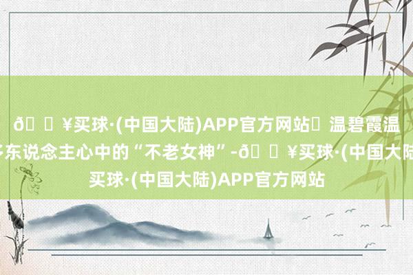 🔥买球·(中国大陆)APP官方网站‬温碧霞温碧霞也算是好多东说念主心中的“不老女神”-🔥买球·(中国大陆)APP官方网站