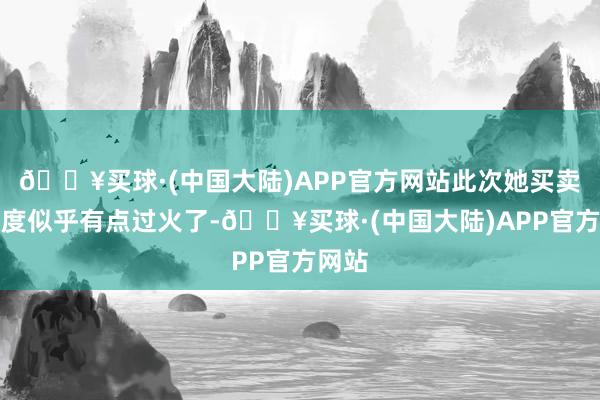 🔥买球·(中国大陆)APP官方网站此次她买卖的力度似乎有点过火了-🔥买球·(中国大陆)APP官方网站