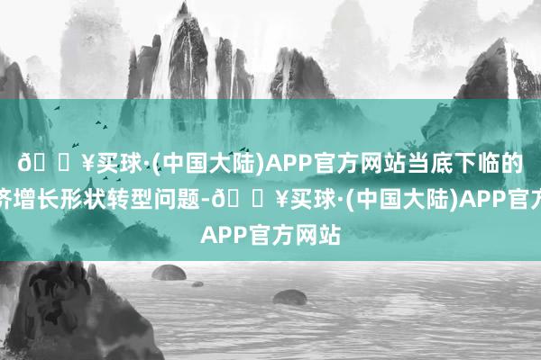 🔥买球·(中国大陆)APP官方网站当底下临的是经济增长形状转型问题-🔥买球·(中国大陆)APP官方网站